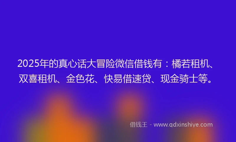 2025年的真心话大冒险微信借钱有：橘若租机、双喜租机、金色花、快易借速贷、现金骑士等。