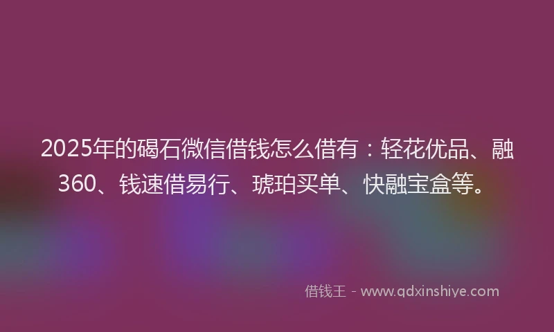 2025年的碣石微信借钱怎么借有：轻花优品、融360、钱速借易行、琥珀买单、快融宝盒等。