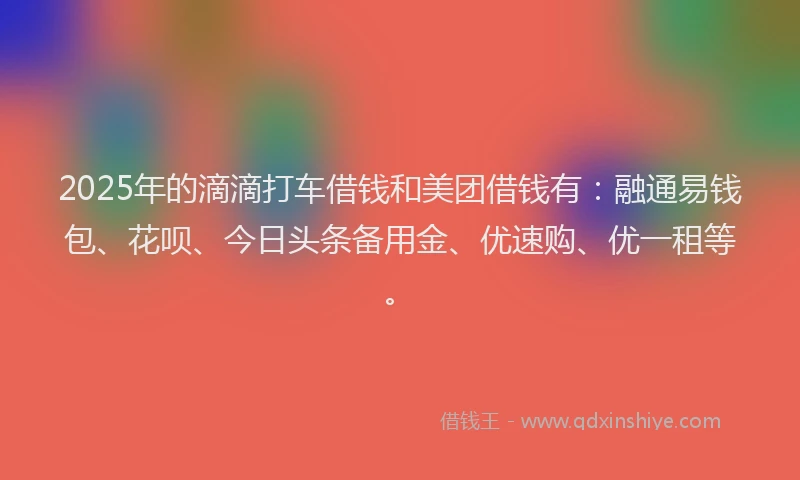 2025年的滴滴打车借钱和美团借钱有：融通易钱包、花呗、今日头条备用金、优速购、优一租等。