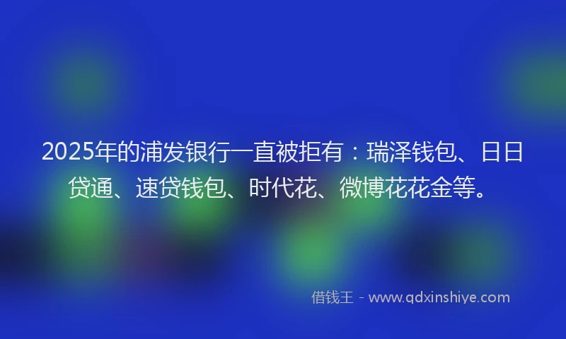 2025年的浦发银行一直被拒有：瑞泽钱包、日日贷通、速贷钱包、时代花、微博花花金等。