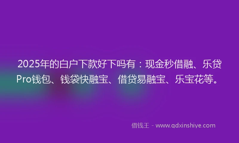 2025年的白户下款好下吗有：现金秒借融、乐贷Pro钱包、钱袋快融宝、借贷易融宝、乐宝花等。