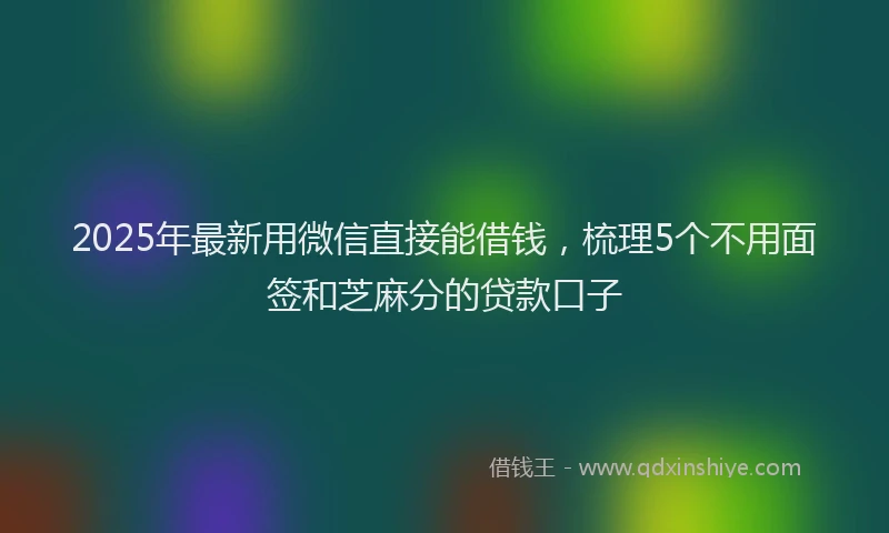 2025年最新用微信直接能借钱，梳理5个不用面签和芝麻分的贷款口子