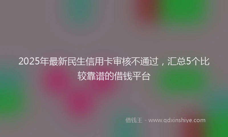 2025年最新民生信用卡审核不通过，汇总5个比较靠谱的借钱平台