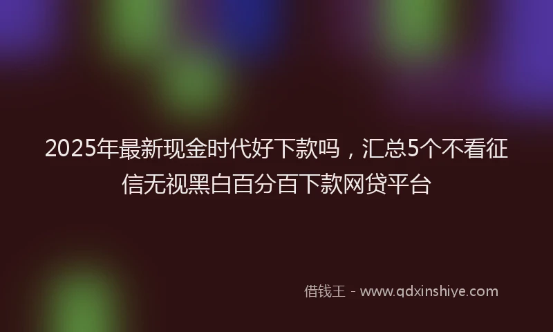 2025年最新现金时代好下款吗，汇总5个不看征信无视黑白百分百下款网贷平台