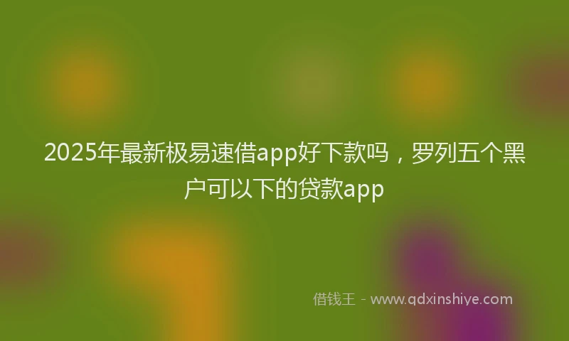 2025年最新极易速借app好下款吗，罗列五个黑户可以下的贷款app