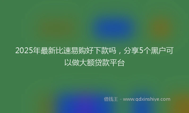 2025年最新比速易购好下款吗，分享5个黑户可以做大额贷款平台