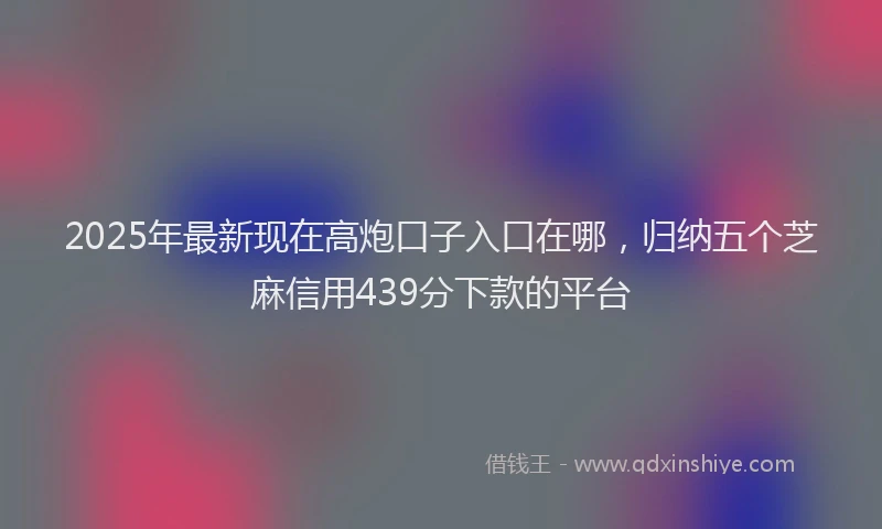 2025年最新现在高炮口子入口在哪，归纳五个芝麻信用439分下款的平台