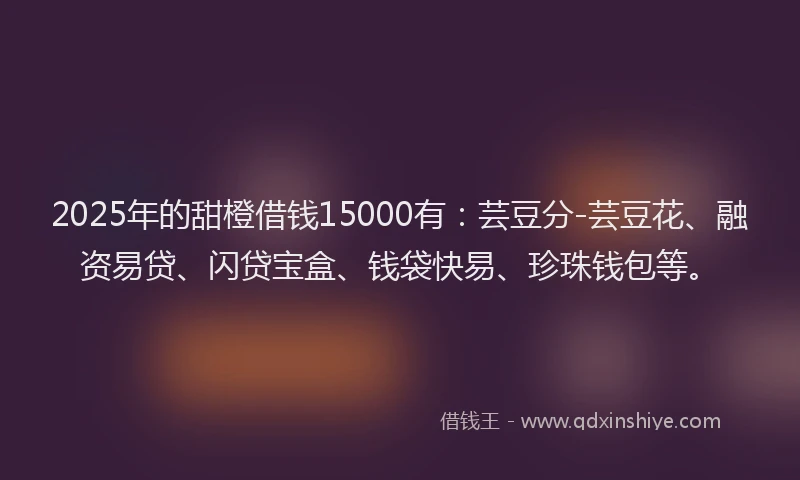 2025年的甜橙借钱15000有：芸豆分-芸豆花、融资易贷、闪贷宝盒、钱袋快易、珍珠钱包等。