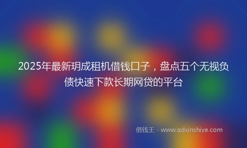 2025年最新玥成租机借钱口子，盘点五个无视负债快速下款长期网贷的平台