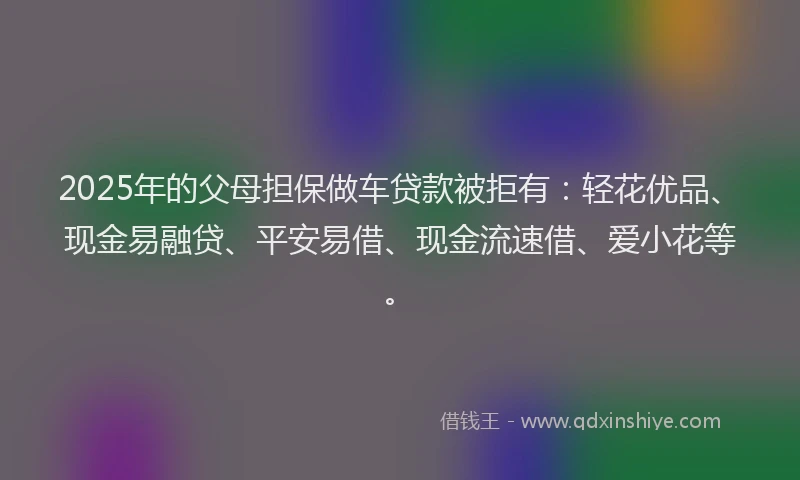 2025年的父母担保做车贷款被拒有：轻花优品、现金易融贷、平安易借、现金流速借、爱小花等。