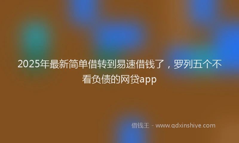 2025年最新简单借转到易速借钱了，罗列五个不看负债的网贷app