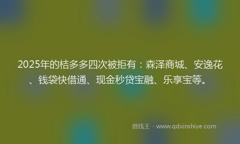 2025年的桔多多四次被拒有：森泽商城、安逸花、钱袋快借通、现金秒贷宝融、乐享宝等。