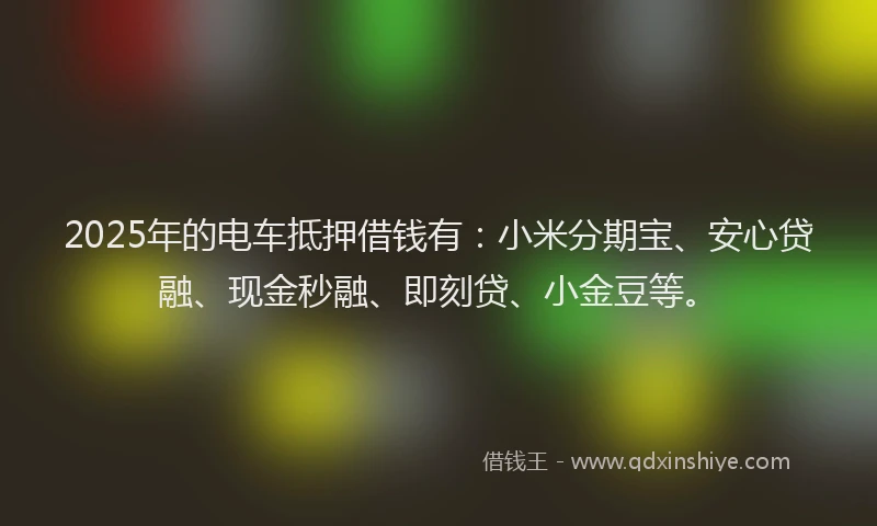 2025年的电车抵押借钱有：小米分期宝、安心贷融、现金秒融、即刻贷、小金豆等。