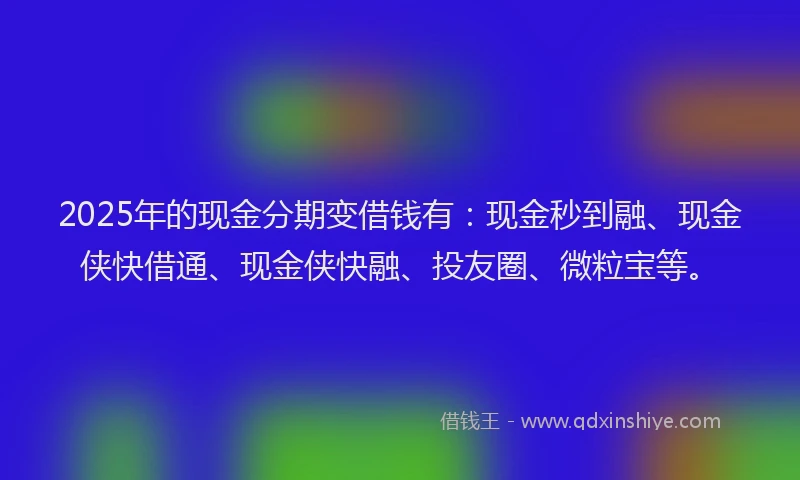 2025年的现金分期变借钱有：现金秒到融、现金侠快借通、现金侠快融、投友圈、微粒宝等。