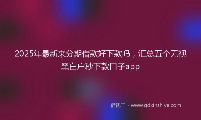 2025年最新来分期借款好下款吗，汇总五个无视黑白户秒下款口子app