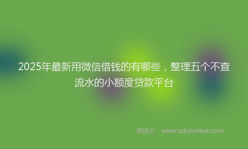 2025年最新用微信借钱的有哪些，整理五个不查流水的小额度贷款平台