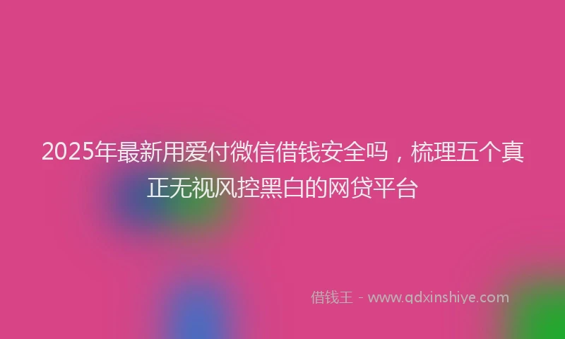 2025年最新用爱付微信借钱安全吗，梳理五个真正无视风控黑白的网贷平台