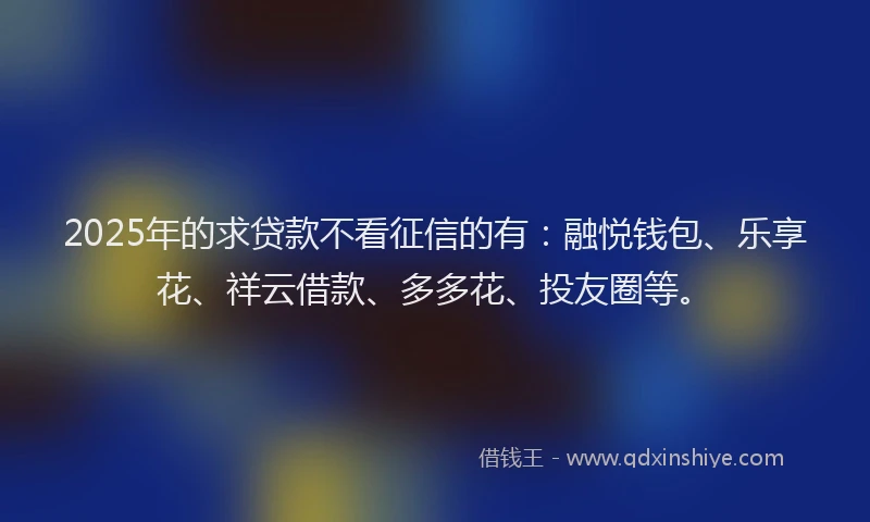 2025年的求贷款不看征信的有：融悦钱包、乐享花、祥云借款、多多花、投友圈等。