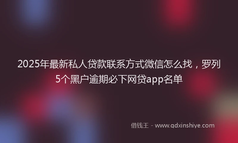 2025年最新私人贷款联系方式微信怎么找，罗列5个黑户逾期必下网贷app名单