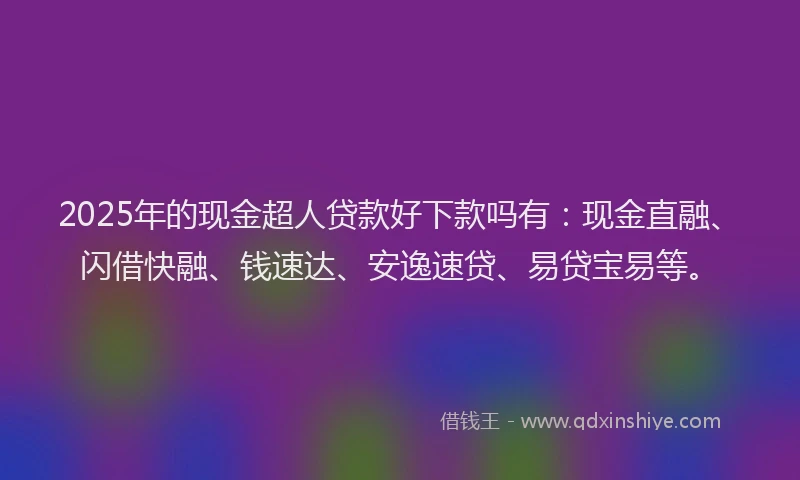 2025年的现金超人贷款好下款吗有：现金直融、闪借快融、钱速达、安逸速贷、易贷宝易等。
