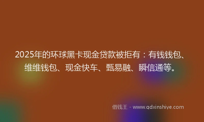 2025年的环球黑卡现金贷款被拒有：有钱钱包、维维钱包、现金快车、甄易融、瞬信通等。