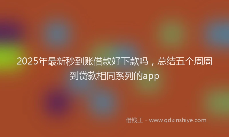 2025年最新秒到账借款好下款吗，总结五个周周到贷款相同系列的app