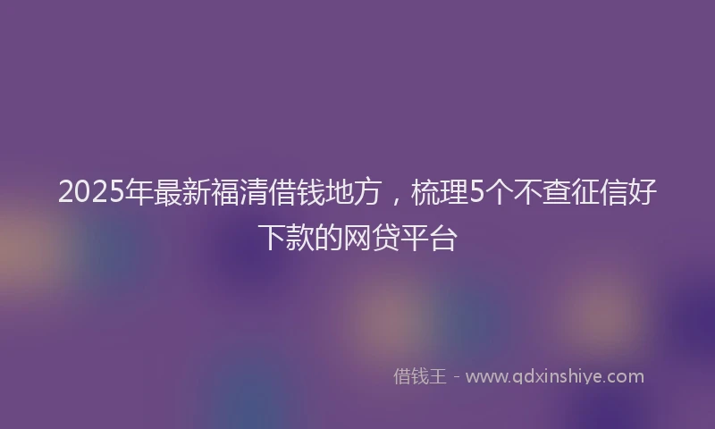 2025年最新福清借钱地方，梳理5个不查征信好下款的网贷平台