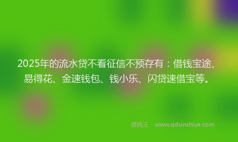 2025年的流水贷不看征信不预存有：借钱宝途、易得花、金速钱包、钱小乐、闪贷速借宝等。