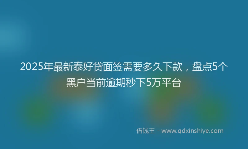 2025年最新泰好贷面签需要多久下款，盘点5个黑户当前逾期秒下5万平台