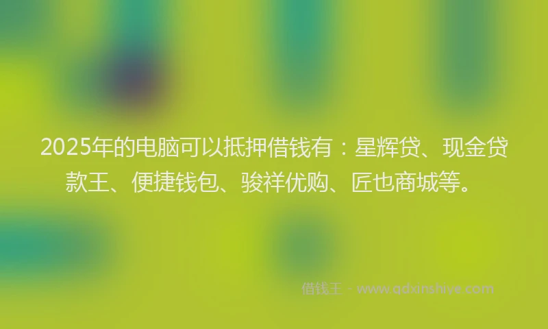 2025年的电脑可以抵押借钱有：星辉贷、现金贷款王、便捷钱包、骏祥优购、匠也商城等。