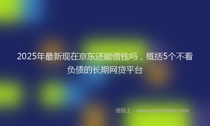 2025年最新现在京东还能借钱吗，概括5个不看负债的长期网贷平台