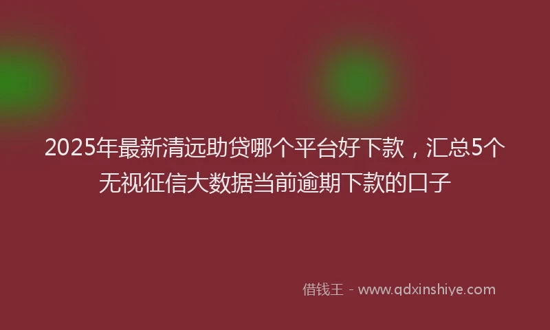 2025年最新清远助贷哪个平台好下款,汇总5个无视征信大数据当前逾期下款的口子