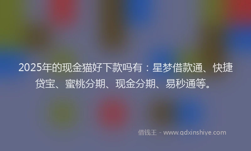 2025年的现金猫好下款吗有：星梦借款通、快捷贷宝、蜜桃分期、现金分期、易秒通等。