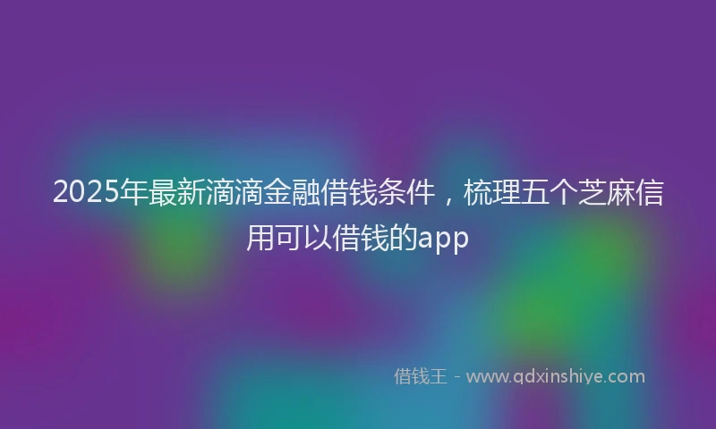 2025年最新滴滴金融借钱条件，梳理五个芝麻信用可以借钱的app