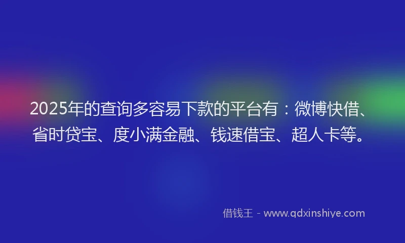 2025年的查询多容易下款的平台有：微博快借、省时贷宝、度小满金融、钱速借宝、超人卡等。