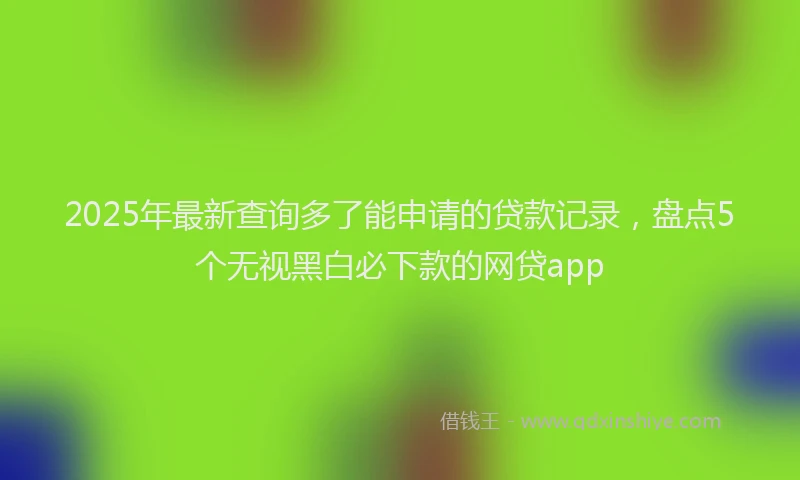 2025年最新查询多了能申请的贷款记录，盘点5个无视黑白必下款的网贷app