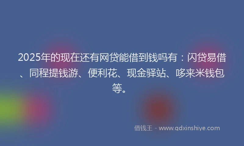 2025年的现在还有网贷能借到钱吗有：闪贷易借、同程提钱游、便利花、现金驿站、哆来米钱包等。