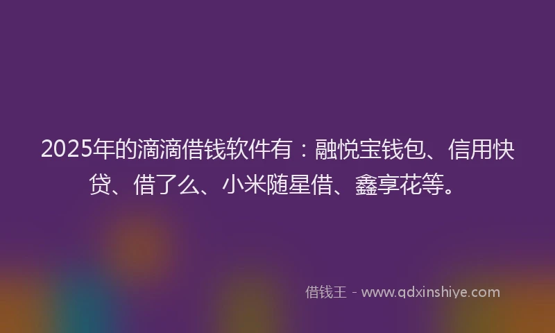 2025年的滴滴借钱软件有：融悦宝钱包、信用快贷、借了么、小米随星借、鑫享花等。