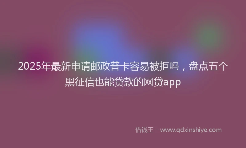 2025年最新申请邮政普卡容易被拒吗，盘点五个黑征信也能贷款的网贷app