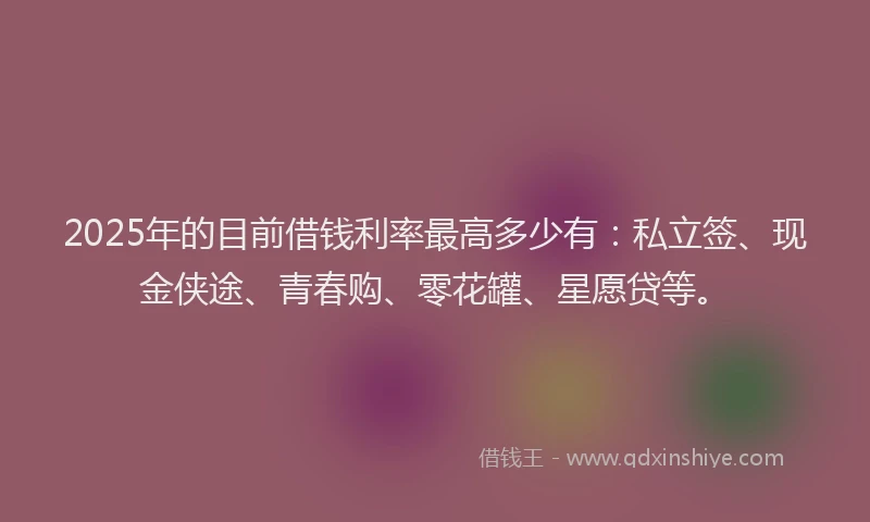 2025年的目前借钱利率最高多少有：私立签、现金侠途、青春购、零花罐、星愿贷等。