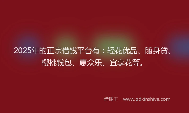 2025年的正宗借钱平台有：轻花优品、随身贷、樱桃钱包、惠众乐、宜享花等。