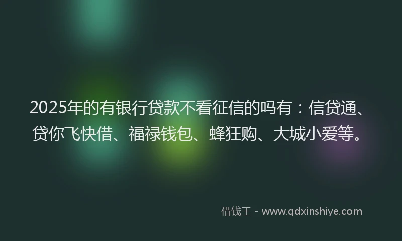 2025年的有银行贷款不看征信的吗有：信贷通、贷你飞快借、福禄钱包、蜂狂购、大城小爱等。
