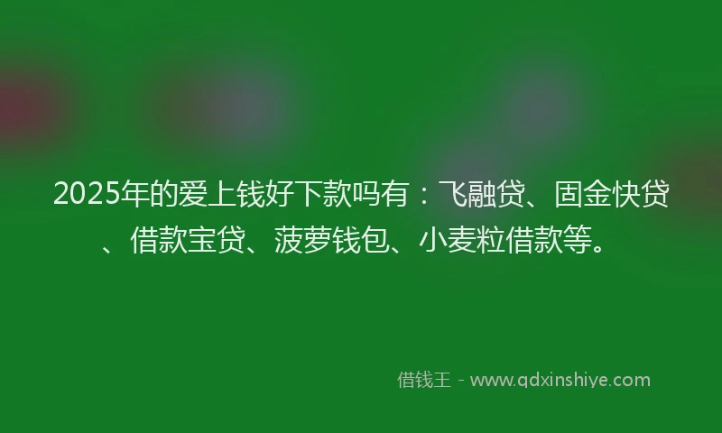 2025年的爱上钱好下款吗有：飞融贷、固金快贷、借款宝贷、菠萝钱包、小麦粒借款等。