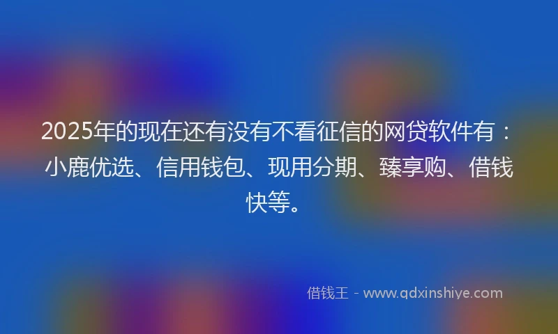 2025年的现在还有没有不看征信的网贷软件有：小鹿优选、信用钱包、现用分期、臻享购、借钱快等。