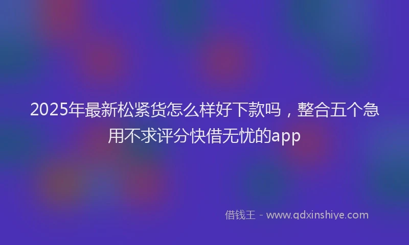 2025年最新松紧货怎么样好下款吗，整合五个急用不求评分快借无忧的app