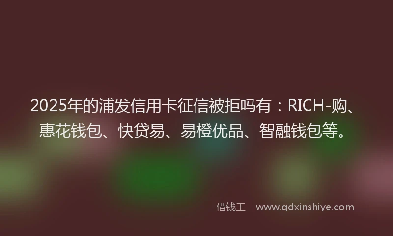 2025年的浦发信用卡征信被拒吗有：RICH-购、惠花钱包、快贷易、易橙优品、智融钱包等。
