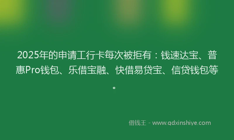 2025年的申请工行卡每次被拒有：钱速达宝、普惠Pro钱包、乐借宝融、快借易贷宝、信贷钱包等。