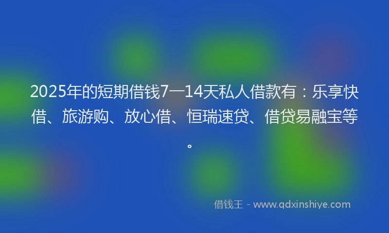 2025年的短期借钱7一14天私人借款有：乐享快借、旅游购、放心借、恒瑞速贷、借贷易融宝等。