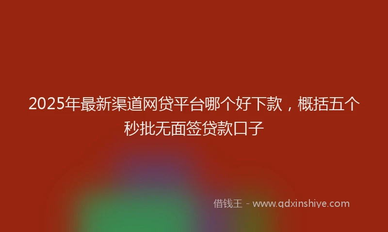 2025年最新渠道网贷平台哪个好下款，概括五个秒批无面签贷款口子