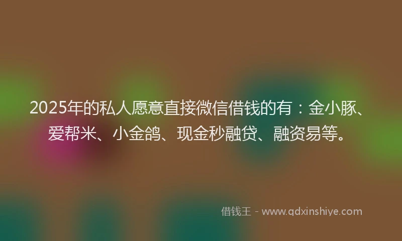 2025年的私人愿意直接微信借钱的有：金小豚、爱帮米、小金鸽、现金秒融贷、融资易等。